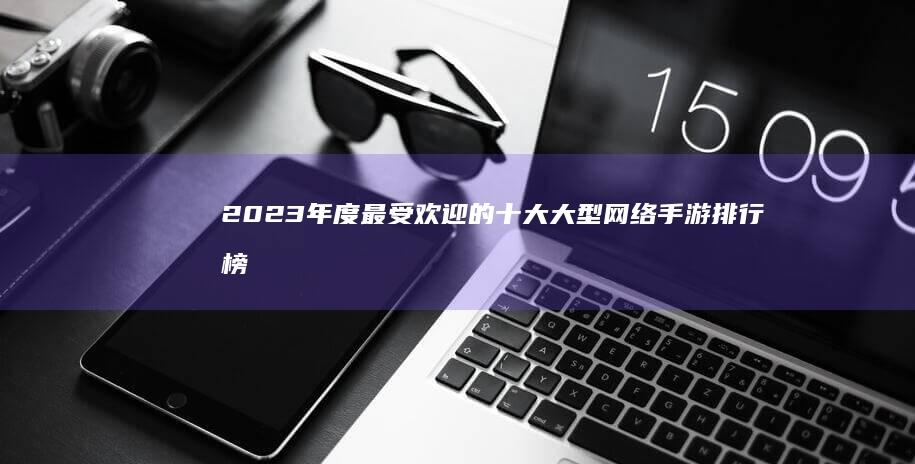 2023年度最受欢迎的十大大型网络手游排行榜